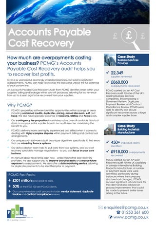 PCMG’s Accounts
Payable Cost Recovery audit helps you
to recover lost profits.
Over a six year period, seemingly small discrepancies can lead to significant
overpayments. PCMG can help you to stop the leaks and unlock the full potential
of your bottom line.
An Accounts Payable Cost Recovery Audit from PCMG identifies errors within your
suppliers’ billing and leakage within your AP processes, allowing for lost revenue
from up to 6 years ago to be recovered from your suppliers.
Why PCMG?
 PCMG’s proprietary software identifies opportunities within a range of areas
including unclaimed credits, duplicates, pricing, missed discounts, VAT and
fraud. We also have specialist expertise in Telecoms, Utilities and Postal costs.
 Our contingency fee proposition incentivises us to cover all available historical
data across your entire supplier base in our audit exercise, maximising the
benefit to you.
 PCMG’s delivery teams are highly experienced and skilled when it comes to
dealing with highly complex disputes within payment, billing and contractual
arrangements.
 Our unique audit software is built on unique algorithms specifically to find errors
that are missed by finance systems.
 Our data collation team help to pull data from your systems, and our cost
recovery specialists manage negotiations - so you can focus on your core
business.
 It’s not just about recovering cash now – unlike most other cost recovery
providers, we also support you to improve your processes and reduce future
exposure to overpayments. We also offer a daily monitoring service, allowing
for duplicate payments to be identified prior to payment.
PCMG Fast Facts:
recovered to date.
of the FTSE 100 are PCMG clients.
Our comprehensive audit process includes ,
and reviews.
 enquiries@pcmg.co.uk
 01253 361 600
 www.pcmg.co.uk
+
+
+
individual claims
identified
overpayments
recovered
PCMG carried out an AP Cost
Recovery audit for the UK subsidiary
of a major international Building
Products manufacturer. A number
of payment issues were were
identified, particularly during
instances where the company
structure had changed. PCMG
secured significant refunds back for
the client and also advised on
process improvements that could
be made to prevent similar issues
arising in the future.
suppliers reviewed
overpayments recovered
PCMG carried out an AP Cost
Recovery audit for one of the UK’s
leading Business Services
companies. Encompassing a
Statement Review, Duplicate
Payment Review, and Contract
Compliance Review, PCMG were
able to identify and secure
significant recoveries across a large
and complex supplier base.
 
