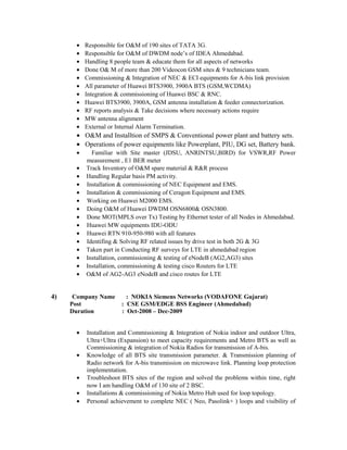 • Responsible for O&M of 190 sites of TATA 3G.
• Responsible for O&M of DWDM node’s of IDEA Ahmedabad.
• Handling 8 people team & educate them for all aspects of networks
• Done O& M of more than 200 Videocon GSM sites & 9 technicians team.
• Commissioning & Integration of NEC & ECI equipments for A-bis link provision
• All parameter of Huawei BTS3900, 3900A BTS (GSM,WCDMA)
• Integration & commissioning of Huawei BSC & RNC.
• Huawei BTS3900, 3900A, GSM antenna installation & feeder connectorization.
• RF reports analysis & Take decisions where necessary actions require
• MW antenna alignment
• External or Internal Alarm Termination.
• O&M and Installtion of SMPS & Conventional power plant and battery sets.
• Operations of power equipments like Powerplant, PIU, DG set, Battery bank.
• Familiar with Site master (JDSU, ANRINTSU,BIRD) for VSWR,RF Power
measurement , E1 BER meter
• Track Inventory of O&M spare material & R&R process
• Handling Regular basis PM activity.
• Installation & commissioning of NEC Equipment and EMS.
• Installation & commissioning of Ceragon Equipment and EMS.
• Working on Huawei M2000 EMS.
• Doing O&M of Huawei DWDM OSN6800& OSN3800.
• Done MOT(MPLS over Tx) Testing by Ethernet tester of all Nodes in Ahmedabad.
• Huawei MW equipments IDU-ODU
• Huawei RTN 910-950-980 with all features
• Identifing & Solving RF related issues by drive test in both 2G & 3G
• Taken part in Conducting RF surveys for LTE in ahmedabad region
• Installation, commissioning & testing of eNodeB (AG2,AG3) sites
• Installation, commissioning & testing cisco Routers for LTE
• O&M of AG2-AG3 eNodeB and cisco routes for LTE
4) Company Name : NOKIA Siemens Networks (VODAFONE Gujarat)
Post : CSE GSM/EDGE BSS Engineer (Ahmedabad)
Duration : Oct-2008 – Dec-2009
• Installation and Commissioning & Integration of Nokia indoor and outdoor Ultra,
Ultra+Ultra (Expansion) to meet capacity requirements and Metro BTS as well as
Commissioning & integration of Nokia Radios for transmission of A-bis.
• Knowledge of all BTS site transmission parameter. & Transmission planning of
Radio network for A-bis transmission on microwave link. Planning loop protection
implementation.
• Troubleshoot BTS sites of the region and solved the problems within time, right
now I am handling O&M of 130 site of 2 BSC.
• Installations & commissioning of Nokia Metro Hub used for loop topology.
• Personal achievement to complete NEC ( Neo, Pasolink+ ) loops and visibility of
 