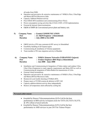 all nodes from NMS.
• Operation and preventive & corrective maintenance of NOKIA (Flexi, Ultra/Edge
and Metro) BTS & Microwave links.
• Capacity Addition-Deletion activity
• Flexi EDGE BTS installation and commissioning (Flexi+Flexi).
• Power consumption saving activities like LVLD, LVDT, LTCD implementation.
• External & Internal Alarm terminations
• O&M of SMPS & Conventional power plant and battery sets.
5) Company Name : Gemini COMMUNICATION
Post : Jr. O&M Engineer (Ahmedabad)
Duration : July-2008 to Oct-2008
• O&M Activity of Wi max customers & RF survey in Ahmedabad
• Feasibility handling of all Gujarat region
• Commissioning & installation of Telsima equipments
• Team member of Wi max migration activity in Mumbai
6). Company Name : NOKIA Siemens Networks (VODAFONE Gujarat)
Post : Trainee Engineer (BSS Dept.) (Ahmedabad)
Duration : Jan 2008 – June 2008
• Installation and Commissioning & Integration of Nokia indoor and outdoor Ultra,
Ultra+Ultra (Expansion) to meet capacity requirements and Metro BTS as well as
Commissioning & integration of Nokia Radios for transmission of A-bis.
• External Alarm terminations
• Operation and preventive & corrective maintenance of NOKIA (Flexi, Ultra/Edge
and Metro) BTS & Microwave links.
• Remote & Local trouble shooting of NOKIA BTS.
• Prepare macro of TCSM creation & deletion in HIT 2.60
• Capacity addition deletion activity done independently
• Remove all temperature alarm affected by cooling fan.
Personal achievement:
• Awarded by Huawei Telecommunications (I) Pvt Ltd for the best
performance in BSS activity in Gujarat circle for TATA 2G,TATA 3G,VTL
& 10% rollout of aircel network.
• Awarfed by Huawei Telecommunications (I) Pvt Ltd for the best
performance in AMS services in year 2015 for Telenor Project
 
