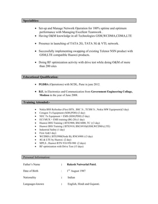 Specialities:
• Set-up and Manage Network Operation for 100% uptime and optimum
performance with Managing Excellent Teamwork .
• Having O&M knowledge in all Technologies GSM,WCDMA,CDMA,LTE
• Presence in launching of TATA 2G, TATA 3G & VTL network.
• Successfully implementing swapping of existing Telenor NSN product with
GSM,LTE compatible Huawei products.
• Doing RF optimization activity with drive test while doing O&M of more
than 200 sites
Educational Qualification:
• PGDBA (Operations) with SCDL, Pune in june 2012.
• B.E. in Electronics and Communication from Government Engineering Collage,
Modasa in the year of June 2008.
Training Attended:-
• Nokia BSS Refresher (Flexi BTS , BSC 3i , TCSM 3i , Nokia MW Equipment)(3 day)
• Ceragon Tx Equipment (SDH,PDH) (2 day)
• NEC Tx Equipment + EMS (SDH,PDH) (3 day)
• ECI MUX + EMS training (BG-20) (1 day)
• Huawei BSS Training ( BTS3900, BSC6000, TC ) (3 day)
• Huawei BSS Training ( BTS3910, BSC6910)(GSM,WCDMA,LTE)
• Industrial Safety (1 day)
• First Aid(1 day)
• WCDMA ( BTS3900(Node B), RNC6900 ) (3 day)
• 4G & LTE by Huawei. (2 day)
• MPLS , Huawei RTN 910-950-980 (2 days)
• RF optimization with Drive Test (15 days)
Personal Information:
Father’s Name : Rakesh Natwarlal Patel.
Date of Birth : 1ST
August 1987
Nationality : Indian
Languages known : English, Hindi and Gujarati.
 
