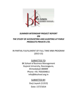 SUMMER INTERNSHIP PROJECT REPORT
ON
THE STUDY OF ACCOUNTING AND AUDITING AT PARLE
PRODUCTS PRIVATE LTD.
IN PARTIAL FULFILLMENT OF FULL TIME MBA PROGRAM
(2013-15)
Info@bkschool.org.in
SUBMITTED BY:
Darji Jayesh (11313)
Date: 17/7/1014
SUBMITTED TO:
BK School of Business Management
Gujarat University, Navrangpura,
Ahmedabad-380009
Phone: +91 7926304811
 