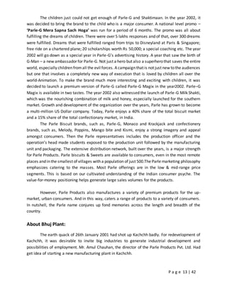 P a g e 13 | 42
The children just could not get enough of Parle-G and Shaktimaan. In the year 2002, it
was decided to bring the brand to the child who is a major consumer. A national level promo –
‘Parle-G Mera Sapna Sach Hoga’ was run for a period of 6 months. The promo was all about
fulfilling the dreams of children. There were over 5 lakhs responses and of that, over 300 dreams
were fulfilled. Dreams that were fulfilled ranged from trips to Disneyland at Paris & Singapore;
free ride on a chartered plane; 20 scholarships worth Rs 50,000; a special coaching etc. The year
2002 will go down as a special year in Parle-G’s advertising history. A year that saw the birth of
G-Man – a new ambassador for Parle-G. Not just a hero but also a superhero that saves the entire
world, especially children fromall the evil forces. A campaign that is not just new to the audiences
but one that involves a completely new way of execution that is loved by children all over the
world-Animation. To make the brand much more interesting and exciting with children, it was
decided to launch a premium version of Parle-G called Parle-G Magix in the year2002. Parle–G
Magix is available in two tastes. The year 2002 also witnessed the launch of Parle-G Milk Shakti,
which was the nourishing combination of milk and honey, especially launched for the southern
market. Growth and development of the organization over the years, Parle has grown to become
a multi-million US Dollar company. Today, Parle enjoys a 40% share of the total biscuit market
and a 15% share of the total confectionary market, in India.
The Parle Biscuit brands, such as, Parle-G, Monaco and Krackjack and confectionery
brands, such as, Melody, Poppins, Mango bite and Kismi, enjoy a strong imagery and appeal
amongst consumers. Then the Parle representatives includes the production officer and the
operation’s head made students exposed to the production unit followed by the manufacturing
unit and packaging. The extensive distribution network, built over the years, is a major strength
for Parle Products. Parle biscuits & Sweets are available to consumers, even in the most remote
places and in the smallest of villages with a population of just 500.The Parle marketing philosophy
emphasizes catering to the masses. Most Parle offerings are in the low & mid-range price
segments. This is based on our cultivated understanding of the Indian consumer psyche. The
value-for-money positioning helps generate large sales volumes for the products.
However, Parle Products also manufactures a variety of premium products for the up-
market, urban consumers. And in this way, caters a range of products to a variety of consumers.
In nutshell, the Parle name conjures up fond memories across the length and breadth of the
country.
About Bhuj Plant:
The earth quack of 26th January 2001 had shot up Kachchh badly. For redevelopment of
Kachchh, it was desirable to invite big industries to generate industrial development and
possibilities of employment. Mr. Amul Chauhan, the director of the Parle Products Pvt. Ltd. Had
get idea of starting a new manufacturing plant in Kachchh.
 