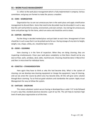 P a g e 17 | 42
5S – WORK PLACE MANAGEMENT
5-s refers to the work place management which is fully implemented in company. Various
committees and group are formed to make the process smoother.
1S – SEIRI – SEGREGATION
Organization has to sort out unnecessary item in the work place and apply stratification
management to discard them. Items that need to be discarded must be discarded in such a way
that this will not harmful to society, environment, and even animals. Use red tag for unnecessary
items and yellow tags for the items, which are extra and should be sent to stores.
2S – SERTON - NEATNESS
Put the thing in decided marked place and put label on each item. Arrangement of item
should be in such a way that it can be picked easily for use. During storage of any item its height,
weight, size, shape, safety, etc. should be kept in mind.
3S – SEISO – CLEANING
Here cleaning is in the form of inspection. When they are doing cleaning, they are
inspecting simultaneously. Clean your work place completely so that there should not be any
dust on floor, walls, windows, desk, table, machinery etc. Cleaning should be done in Macro first
and then in micro level for individual items.
4S – SEIKETSU – STANDARDIZATION
Here again they have to think as why this had become dirty. What is the system of
cleaning, can we develop new cleaning equipment or change the equipment / way of cleaning,
and can we arrest the source by which area has become dirty. All this will give some solution
through Brain storming. Try to find out good solutions and standardize the system. Apply visual
Management for easy to follow the system.
5S – SHITSUKE - DISCIPLINE
This means whatever system we are having or developed by us under ‘4-S’ to be followed
in such a way that, standard practices become a part of our life. This will help to maintain high
level of work place organization at all the time.
 
