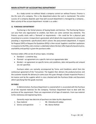 P a g e 18 | 42
MAIN ACTIVITY OF ACCOUNTING DEPARTMENT
As a body cannot run without blood a company cannot run without finance. Finance is
the life cycle of a company. This is the department where the cash is maintained. The entire
success of a company depends upon how well account department is managed by a company...
Main activity of the account department include is as under:-
1) PURCHASE DEPARTMENT
Purchasing is the formal process of buying Goods and Services. The Purchasing Process
can vary from one organization to another, but there are some common key elements. The
Process usually starts with a ‘Demand’ or requirements – this could be for a physical part
(inventory) or a service. A requisition is generated, which details the requirements (in some cases
providing a requirements specification) which actions the procurement department. A request
for Proposal (RFP) or Request for Quotation (RFQ) is then raised. Suppliers send their quotations
in response to the RFQ, and a review is undertaken where the best offer (typically based on price,
availability and quality) is given the purchase order.
Purchase orders (PO) can be of various types, including:
 Standard – a onetime buy;
 Planned – an agreement on a specific item at an approximate date
 Blanket – an agreement on specific terms and conditions, date and quantity and amount
are not specified.
Purchase orders are normally accompanied by Terms and Conditions which form the
contractual agreement of the Transaction. The Supplier then delivers the products/service and
the customer records the delivery (in some cases this goes through a Goods Inspection Process.)
An invoice sent by the supplier which is cross checked with the Purchase Order and Document
which specifying that the goods received.
IN PARLE
In Administration, Purchase Department is covered which is associated with the Purchase
of all the required materials for the Company. Purchase Department have to deal with the
purchase of the requirement. There are requirement of all type of materials. From raw material
to the stationary and engineering items.
Generally major two decision of purchase are taken by this department.
1. Raw material – Mr. Hitendrasinh Jadeja
2. Service and operation – Ms. Beena Rathod
 