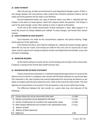 P a g e 20 | 42
3) BANK PAYMENT
After bill passing, all data are transferred to cash department through system. If there is
any change between bill and purchase order amount then Performa (Payment Advice) will be
made and finally payment will be made as per Performa.
Account department keeps one copy of Payment advice and other is attached with the
Cheque so the party can know against, which bill company makes the payment. The Cheque is
sent to the party through courier after making an entry in register at Reception.
At the end of the month reconciliation of bank statement is done. Main purpose is to
verify the amount of Cheque debited and credited. To know changes and income from various
sources.
4) CASH PAYMENTS & CASH RECEIPTS
Cash Payments are made for the miscellaneous expenses like petrol traveling. Fridge
ticket expenses of the application.
Cash Payment for IOU is also made for employee etc. without any interest charges against
which bill can also be issued. Cash receipt are made for the cash sale of 1 kg biscuits to local
stores and one copy of cash receipt are kept for records cash department also handles scrap sales
and Sales of polybags.
5) MAINTAIN RECORDS
At the month ending all records will be sent for binding and are kept in their record room.
Company is having all the records data month and year wise.
6) RECONCILIATION OF BANK STATEMENT
A bank reconciliation statement is a statement prepared by organizations to reconcile the
balance of cash at bank in a company’s own records with the bank statement on a particular date.
This statement is the most common tool used by organization for reconciling the balance as per
books of company with the bank statement and is made at the end of the every month. The main
objective of reconciliation is to ascertain if the discrepancy is due to error rather than timing.
The difference between the two records on a given date may arise because of the
following:-
1) Cheque drawn but not yet presented to the bank - (+) Add
2) Cheque received but not yet deposited in the bank - (-) Less
3) Interest Credited and not recorded in the organization books - (+) Add
4) Bank charges debited but not recorded in the organizations book - (-) Less
5) Balance of book
6) Balance of Bank statement
7) Difference 0.00
 
