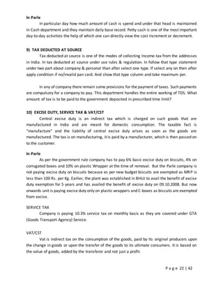 P a g e 22 | 42
In Parle
In particular day how much amount of cash is spend and under that head is maintained
in Cash department and they maintain daily base record. Petty cash is one of the most important
day-to-day activities the help of which one can directly view the cost increment or decrement.
9) TAX DEDUCTED AT SOURCE
Tax deducted at source is one of the modes of collecting Income-tax from the addresses
in India. In tax deducted at source under use rules & regulation. In follow that type statement
under two part about company & personal than after select one type. If select any on then after
apply condition if no/invalid pan card. And show that type column and take maximum per.
In any of company there remain some provisions for the payment of taxes. Such payments
are compulsory for a company to pay. This department handles the entire working of TDS. What
amount of tax is to be paid to the government deposited in prescribed time limit?
10) EXCISE DUTY, SERVICE TAX & VAT/CST
Central excise duty is an indirect tax which is charged on such goods that are
manufactured in India and are meant for domestic consumption. The taxable fact is
“manufacture” and the liability of central excise duty arises as soon as the goods are
manufactured. The tax is on manufacturing, it is paid by a manufacturer, which is then passed on
to the customer.
In Parle
As per the government rule company has to pay 6% basic excise duty on biscuits, 4% on
corrugated boxes and 10% on plastic Wrapper at the time of removal. But the Parle company is
not paying excise duty on biscuits because as per new budget biscuits are exempted as MRP is
less than 100 Rs. per Kg. Earlier, the plant was established in BHUJ to avail the benefit of excise
duty exemption for 5 years and has availed the benefit of excise duty on 09.10.2008. But now
onwards unit is paying excise duty only on plastic wrappers and C-boxes as biscuits are exempted
from excise.
SERVICE TAX
Company is paying 10.3% service tax on monthly basis as they are covered under GTA
(Goods Transport Agency) Service.
VAT/CST
Vat is indirect tax on the consumption of the goods, paid by its original producers upon
the change in goods or upon the transfer of the goods to its ultimate consumers. It is based on
the value of goods, added by the transferor and not just a profit.
 