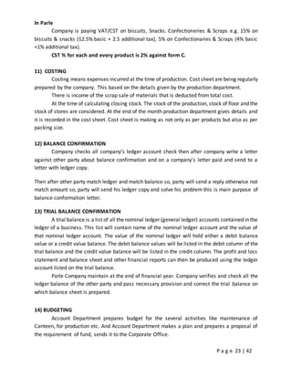 P a g e 23 | 42
In Parle
Company is paying VAT/CST on biscuits, Snacks. Confectioneries & Scraps e.g. 15% on
biscuits & snacks (12.5% basic + 2.5 additional tax), 5% on Confectionaries & Scraps (4% basic
+1% additional tax).
CST % for each and every product is 2% against form C.
11) COSTING
Costing means expenses incurred at the time of production. Cost sheet are being regularly
prepared by the company. This based on the details given by the production department.
There is income of the scrap sale of materials that is deducted from total cost.
At the time of calculating closing stock. The stock of the production, stock of floor and the
stock of stores are considered. At the end of the month production department gives details and
it is recorded in the cost sheet. Cost sheet is making as not only as per products but also as per
packing size.
12) BALANCE CONFIRMATION
Company checks all company’s ledger account check then after company write a letter
against other party about balance confirmation and on a company’s letter paid and send to a
letter with ledger copy.
Then after other party match ledger and match balance so, party will send a reply otherwise not
match amount so, party will send his ledger copy and solve his problem this is main purpose of
balance conformation letter.
13) TRIAL BALANCE CONFIRMATION
A trial balance is a list of all the nominal ledger (general ledger) accounts contained in the
ledger of a business. This list will contain name of the nominal ledger account and the value of
that nominal ledger account. The value of the nominal ledger will hold either a debit balance
value or a credit value balance. The debit balance values will be listed in the debit column of the
trial balance and the credit value balance will be listed in the credit column. The profit and loss
statement and balance sheet and other financial reports can then be produced using the ledger
account listed on the trial balance.
Parle Company maintain at the end of financial year. Company verifies and check all the
ledger balance of the other party and pass necessary provision and correct the trial balance on
which balance sheet is prepared.
14) BUDGETING
Account Department prepares budget for the several activities like maintenance of
Canteen, for production etc. And Account Department makes a plan and prepares a proposal of
the requirement of fund, sends it to the Corporate Office.
 