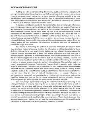P a g e 26 | 42
INTRODUCTION TO AUDITING
Auditing is a vital part of accounting. Traditionally, audits were mainly associated with
gaining information about financial systems and the financial records of a company or a business.
Economic decisions in every society must be based upon the information available at the time
the decision is made. For example, the decision of a bank to make a loan to a business is based
upon previous financial relationships with that business, the financial condition of the company
as reflected by its financial statements and other factors.
If decisions are to be consistent with the intention of the decision makers, the information
used in the decision process must be reliable. Unreliable information can cause inefficient use of
resources to the detriment of the society and to the decision makers themselves. In the lending
decision example, assume that the barfly makes the loan on the basis of misleading financial
statements and the borrower Company is ultimately unable to repay. As a result the bank has
lost both the principal and the interest. In addition, another company that could have used the
funds effectively was deprived of the money. As society become more complex, there is an
increased likelihood that unreliable information will be provided to decision makers. There are
several reasons for this: remoteness of information, voluminous data and the existence of
complex exchange transactions
As a means of overcoming the problem of unreliable information, the decision-maker
must develop a method of assuring him that the information is sufficiently reliable for these
decisions. In doing this he must weigh the cost of obtaining more reliable information against the
expected benefits. A common way to obtain such reliable information is to have some type of
verification (audit) performed by independent persons. The audited information is then used in
the decision making process on the assumption that it is reasonably complete, accurate and
unbiased. Financial audits are performed to ascertain the validity and reliability of information,
as well as to provide an assessment of a system's internal control. The goal of an audit is to
express an opinion of the person / organization / system (etc.) in question, under evaluation
based on work done on a test basis. Due to constraints, an audit seeks to provide only reasonable
assurance that the statements are free from material error. Hence, statistical sampling is often
adopted in audits. In the case of financial audits, a set of financial statements are said to be true
and fair when they are free of material misstatements – a concept influenced by
both quantitative (numerical) and qualitative factors. But recently, the argument that auditing
should go beyond just true and fair is gaining momentum.[3] And the US Public Company
Accounting Oversight Board has come out with a concept release on the same.
Cost accounting is a process for verifying the cost of manufacturing or producing of any
article, on the basis of accounts measuring the use of material, labor or other items of cost. In
simple words, the term, cost audit means a systematic and accurate verification of the cost
accounts and records, and checking for adherence to the cost accounting objectives. According
to the Institute of Cost and Management Accountants of Pakistan, a cost audit is "an examination
of cost accounting records and verification of facts to ascertain that the cost of the product has
been arrived at, in accordance with principles of cost accounting." An audit must adhere to
generally accepted standards established by governing bodies. These standards assure third
parties or external users that they can rely upon the auditor's opinion on the fairness of financial
statements, or other subjects on which the auditor expresses an opinion.
 