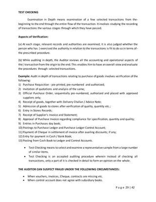 P a g e 29 | 42
TEST CHECKING
Examination in Depth means examination of a few selected transactions from the-
beginning to the end through the entire flow of the transaction. It involves studying the recording
of transactions the various stages through which they have passed.
Aspects of Verification:
(a) At each stage, relevant records and authorities are examined; it is also judged whether the
person who has | exercised the authority in relation to the transactions is fit to do so in terms of-
the prescribed procedure.
(b) While auditing in depth, the Auditor reviews all the accounting and operational aspects of
the| transaction from the origin to the end. This enables himto have an overall view and evaluate
the procedures through selected transactions.
Example: Audit in depth of transactions relating to purchase of goods involves verification of the
following:
1) Purchase Requisition - pie-printed, pre-numbered and authorized;
2) Invitation of quotations and analysis of the same;
3) Official Purchase Order, sequentially pre-numbered, authorized and placed with approved
suppliers only;
4) Receipt of goods, together with Delivery Challan / Advice Note;
5) Admission of goods to stores after verification of quality, quantity etc.;
6) Entry in Stores Records;
7) Receipt of Supplier's Invoice and Statement;
8) Approval of Purchase Invoice regarding compliance for specification, quantity and quality;
9) Entries in Purchases day book;
10) Postings to Purchase Ledger and Purchase Ledger Control Account;
11) Payment of Cheque in settlement of invoice after availing discounts; if any;
12) Entry for payment in Cash / Bank Book;
13) Posting from Cash Book to Ledger and Control Accounts.
 Test Checking means to select and examine a representative sample froma large number
of similar items.
 Test Checking is an accepted auditing procedure wherein instead of checking all
transactions, only a part of it is checked in detail to form an opinion on the whole.
THE AUDITOR CAN SUSPECT FRAUD UNDER THE FOLLOWING CIRCUMSTANCES:
 When vouchers, invoices, Cheque, contracts are missing etc.
 When control account does not agree with subsidiary books.
 