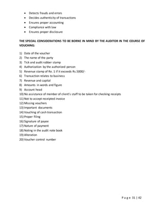 P a g e 31 | 42
 Detects frauds and errors
 Decides authenticity of transactions
 Ensures proper accounting
 Compliance with law
 Ensures proper disclosure
THE SPECIAL CONSIDERATIONS TO BE BORNE IN MIND BY THE AUDITOR IN THE COURSE OF
VOUCHING:
1) Date of the voucher
2) The name of the party
3) Tick and audit rubber stamp
4) Authorization by the authorized person
5) Revenue stamp of Re. 1 if it exceeds Rs.5000/-
6) Transaction relates to business
7) Revenue and capital
8) Amounts in words and figure
9) Account head
10) No assistance of member of client’s staff to be taken for checking receipts
11) Not to accept receipted invoice
12) Missing vouchers
13) Important documents
14) Vouching of cash transaction
15) Proper filing
16) Signature of payee
17) Nature of payment
18) Noting in the audit note book
19) Alteration
20) Voucher control number
 