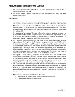 P a g e 32 | 42
ACCOUNTING CONCEPT RELEVANT TO AUDITING
 The purpose of this standard is to establish standards on the concept of materiality and
its relationship with audit risk.
 The auditor should consider materiality and its relationship with audit risk when
conducting an audit.
MATERIALITY:
 Information is material if its misstatement (i.e., omission or erroneous Statement) could
influence the economic decisions of users taken on the Basis of the financial information.
 Materiality depends on the size and Nature of the item, judged in the particular
circumstances of its misstatement. Thus, materiality provides a threshold or cut-off point
rather than being a primary qualitative characteristic which the information must have if
it is to be useful.
 The objective of an audit of financial information prepared within a framework of
recognized accounting policies and practices and relevant statutory requirements, if any,
is to enable the auditor to express an opinion on such financial information. The
assessment of what is materiality of professional judgment.
 The concept of materiality recognizes that some matters, either individually or in the
aggregate, are relatively important for true and fair presentation of financial information
in conformity at both the overall financial information level and in relation to individual
account balances and classes of transactions. Materiality may also be influenced by other
considerations, such as the legal and regulatory requirements, non-compliance with
which may have a significant bearing on the financial information, and consideration
relating to individual account balances and relationships. This process may result in
different levels of materiality depending on the matter being audited.
 Although the auditor ordinary establishes an acceptable materiality level to detect
quantitatively material misstatements, both the amount (quantity) and nature (quality)
of misstatements need to be considered. An example of a qualitative misstatement would
be the inadequate or improper description of an accounting policy when it is likely that a
user of the financial statements would be missed by the description.
 The auditor needs to consider the possibility of misstatements of relatively small amounts
that, cumulatively, could have a material effect on the financial information. For example,
an error in a month-end (or other periodic) procedures could be an indication of a
potential material misstatement if that error is repeated each month or each period, as
the case may be.
 Materiality should be considered by the auditor when-
o Determining the nature, timing and extent of audit procedures;
o Evaluating the effect of misstatements.
 
