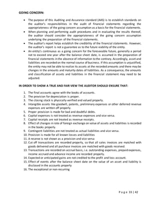 P a g e 33 | 42
GOING CONCERN:
 The purpose of this Auditing and Assurance standard (AAS) is to establish standards on
the auditor’s responsibilities in the audit of financial statements regarding the
appropriateness of the going concern assumption as a basis for the financial statements.
 When planning and performing audit procedures and in evaluating the results thereof,
the auditor should consider the appropriateness of the going concern assumption
underlying the preparation of the financial statements.
 The auditor’s report helps establish the credibility of the financial statements. However,
the auditor’s report is not a guarantee as to the future viability of the entity.
 An entity’s continuous as a going concern for the foreseeable future, generally a period
not to exceed one year after the balance sheet date, is assumed in the preparation of
financial statements in the absence of information to the contrary. Accordingly, asset and
liabilities are recorded on the normal course of business. If this assumption is unjustified,
the entity may not be able to realize its assets at the recorded amounts and there may be
changes in the amounts and maturity dates of liabilities. As a consequence, the amounts
and classification of assets and liabilities in the financial statement may need to be
adjusted.
IN ORDER TO SHOW A TRUE AND FAIR VIEW THE AUDITOR SHOULD ENSURE THAT:
1. The final accounts agree with the books of accounts.
2. The provision for depreciation is proper.
3. The closing stock is physically verified and valued properly.
4. Intangible assets like goodwill, patents, preliminary expenses or other deferred revenue
expenses are written off properly.
5. Proper provision is made for bad and doubtful debts.
6. Capital expenses is not treated as revenue expenses and vice versa.
7. Capital receipts are not treated as revenue receipts.
8. Effect of changes in rate of foreign exchange on value of assets and liabilities is recorded
in the books properly.
9. Contingent liabilities are not treated as actual liabilities and vice versa.
10. Provision is made for all known losses and liabilities
11. A reserve is not shown as a provision and vice versa
12. Cut off transactions are recorded properly, so that all sales invoices are matched with
goods delivered and all purchase invoices are matched with goods received.
13. Transactions are recorded on accrual basis, i.e. outstanding expenses, prepaid expenses,
income accrued and advance income are recorded properly.
14. Expected or anticipated gains are not credited to the profit and loss account.
15. Effect of events after the balance sheet date on the value of an asset and liability is
disclosed in the accounts properly
16. The exceptional or non-recurring
 