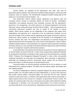 P a g e 34 | 42
INTERNAL AUDIT
Internal auditors are employed by the organizations they audit. They work for
government agencies (federal, state and local); for publicly traded companies; and for non-profit
companies across all industries. The internationally recognized standard setting body for the
profession is the Institute of Internal Auditors - IIA.
Thus professional internal auditors provide independent and objective audit and
consulting services focused on evaluating whether the board of directors, shareholders,
stakeholders, and corporate executives have reasonable assurance that the organization's
governance, risk management, and control processes are designed adequately and function
effectively. Internal audit professionals (Certified Internal Auditors - CIAs) are governed by the
international professional standards and code of conduct of the Institute of Internal
Auditors. While internal auditors are not independent of the companies that employ them,
independence and objectivity are a cornerstone of the IIA professional standards; and are
discussed at length in the standards and the supporting practice guides and practice advisories.
Professional internal auditors are mandated by the IIA standards to be independent of the
business activities they audit. This independence and objectivity are achieved through the
organizational placement and reporting lines of the internal audit department. Internal auditors
of publicly traded companies in the United States are required to report functionally to the board
of directors directly, or a sub-committee of the board of directors (typically the audit committee),
and not to management except for administrative purposes.
As described often in the professional literature for the practice of internal auditing (such
as Internal Auditor, the journal of the IIA), or other similar and generally recognized frameworks
for management control when evaluating an entity's governance and control practices; and apply
COSO's "Enterprise Risk Management-Integrated Framework" or other similar and generally
recognized frameworks for entity-wide risk management when evaluating an organization's
entity-wide risk management practices. Professional internal auditors also use Control Self-
Assessment (CSA) as an effective process for performing their work.
Consultant auditors are external personnel contracted by the firm to perform an audit
following the firm's auditing standards. This differs from the external auditor, who follows their
own auditing standards.
The level of independence is therefore somewhere between the internal auditor and the
external auditor. The consultant auditor may work independently, or as part of the audit team
that includes internal auditors. Consultant auditors are used when the firm lacks sufficient
expertise to audit certain areas, or simply for staff augmentation when staff are not available. A
legally required review of the accuracy of a company's or governments financial records. The
purpose of a statutory audit is the same as the purpose of any other audit to determine whether
an organization is providing a fair and accurate representation of its financial position by
examining information such as bank balances, bookkeeping records and financial transactions.
 