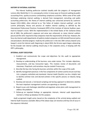 P a g e 35 | 42
HISTORY OF INTERNAL AUDITING
The Internal Auditing profession evolved steadily with the progress of management
science after World War II. It is conceptually similar in many ways to financial auditing by public
accounting firms, quality assurance and banking compliance activities. While some of the audit
technique underlying internal auditing is derived from management consulting and public
accounting professions, the theory of internal auditing was conceived primarily by Lawrence
Sawyer (1911-2002), often referred to as "the father of modern internal auditing", and the
current philosophy, theory and practice of modern internal auditing as defined by the
International Professional Practices Framework (IPPF) of the Institute of Internal Auditors owes
much to Sawyer's vision. With the implementation in the United States of the Sarbanes-Oxley
Act of 2002, the profession's exposure and value was enhanced, as many internal auditors
possessed the skills required to help companies meet the requirements of the law. However, the
focus by internal audit departments of publicly traded companies on SOX related financial policy
and procedures derailed progress made by the profession in the late 20th century toward Larry
Sawyer's vision for internal audit. Beginning in about 2010, the IIA once again began advocating
for the broader role internal auditing should play in the corporate arena, in keeping with the
IPPF's philosophy.
INTERNAL AUDIT EXECUTION
1. Establish and communicate the scope and objectives for the audit to appropriate
management.
2. Develop an understanding of the business area under review. This includes objectives,
measurements, and key transaction types. This involves review of documents and
interviews. Flowcharts and narratives may be created if necessary.
3. Describe the key risks facing the business activities within the scope of the audit.
4. Identify management practices in the five components of control used to ensure each key
risk is properly controlled and monitored. Internal Audit Checklist can be a helpful tool
to identify common risks and desired controls in the specific process or industry being
audited.
5. Develop and execute a risk-based sampling and testing approach to determine whether
the most important management controls are operating as intended.
6. Report issues and challenges identified and negotiate action plans with management to
address the problems.
7. Follow-up on reported findings at appropriate intervals. Internal audit departments
maintain a follow-up database for this purpose.
Audit assignment length varies based on the complexity of the activity being audited and
Internal Audit resources available. Many of the above steps are iterative and may not all occur in
the sequence indicated.
 