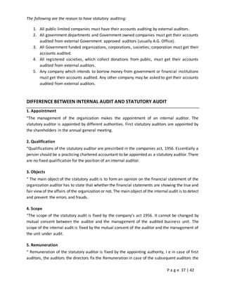 P a g e 37 | 42
The following are the reason to have statutory auditing:
1. All public limited companies must have their accounts auditing by external auditors.
2. All government departments and Government owned companies must get their accounts
audited from external Government approved auditors (usually A.G. Office).
3. All Government funded organizations, corporations, societies; corporation must get their
accounts audited.
4. All registered societies, which collect donations from public, must get their accounts
audited from external auditors.
5. Any company which intends to borrow money from government or financial institutions
must get their accounts audited. Any other company may be asked to get their accounts
audited from external auditors.
DIFFERENCE BETWEEN INTERNAL AUDIT AND STATUTORY AUDIT
1. Appointment
“The management of the organization makes the appointment of an internal auditor. The
statutory auditor is appointed by different authorities. First statutory auditors are appointed by
the shareholders in the annual general meeting.
2. Qualification
“Qualifications of the statutory auditor are prescribed in the companies act, 1956. Essentially a
person should be a practicing chartered accountant to be appointed as a statutory auditor. There
are no fixed qualification for the position of an internal auditor.
3. Objects
“ The main object of the statutory audit is to form an opinion on the financial statement of the
organization auditor has to state that whether the financial statements are showing the true and
fair view of the affairs of the organization or not. The main object of the internal audit is to detect
and prevent the errors and frauds.
4. Scope
“The scope of the statutory audit is fixed by the company’s act 1956. It cannot be changed by
mutual consent between the auditor and the management of the audited business unit. The
scope of the internal audit is fixed by the mutual consent of the auditor and the management of
the unit under audit.
5. Remuneration
“ Remuneration of the statutory auditor is fixed by the appointing authority, I e in case of first
auditors, the auditors the directors fix the Remuneration in case of the subsequent auditors the
 