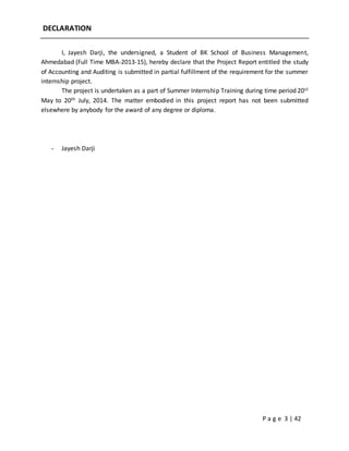P a g e 3 | 42
DECLARATION
I, Jayesh Darji, the undersigned, a Student of BK School of Business Management,
Ahmedabad (Full Time MBA-2013-15), hereby declare that the Project Report entitled the study
of Accounting and Auditing is submitted in partial fulfillment of the requirement for the summer
internship project.
The project is undertaken as a part of Summer Internship Training during time period 20st
May to 20th July, 2014. The matter embodied in this project report has not been submitted
elsewhere by anybody for the award of any degree or diploma.
- Jayesh Darji
 