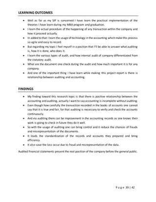 P a g e 39 | 42
LEARNING OUTCOMES
 Well as far as my SIP is concerned I have learn the practical implementation of the
theories I have learn during my MBA program and graduation.
 I learn the actual procedure of the happening of any transaction within the company and
how it proceed actually.
 In added to that I learn the usage of technology in the accounting which make this process
so agile and easy to record.
 But regarding my topic I feel myself in a position that I’ll be able to answer what auditing
is, how it is done, who does it.
 I learn the various types of audit, and how internal audit of company differentiated from
the statutory audit.
 What are the document one check during the audit and how much important it is for any
company.
 And one of the important thing I have learn while making this project report is there is
relationship between auditing and accounting.
FINDINGS
 My finding toward this research topic is that there is positive relationship between the
accounting and auditing, actually I want to say accounting is incomplete without auditing.
 Even though how carefully the transaction recorded in the books of accounts one cannot
say that it is true and fair, for that auditing is necessary to verify and check the accounts
continuously.
 And via auditing there can be improvement in the accounting records as one knows their
work is going to check in future they do it well.
 So with the usage of auditing one can bring control and it reduce the chances of frauds
and misrepresentation of the documents.
 It leads the standardization of the records and accounts they prepared and bring
efficiency.
 It also save the loss occur due to fraud and misrepresentation of the data.
Audited financial statements present the real position of the company before the general public.
 
