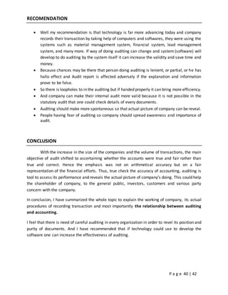P a g e 40 | 42
RECOMENDATION
 Well my recommendation is that technology is far more advancing today and company
records their transaction by taking help of computers and softwares, they were using the
systems such as material management system, financial system, lead management
system, and many more. If way of doing auditing can change and system (software) will
develop to do auditing by the system itself it can increase the validity and save time and
money.
 Because chances may be there that person doing auditing is lenient, or partial, or he has
hallo effect and Audit report is affected adversely if the explanation and information
prove to be false.
 So there is loopholes to in the auditing but if handed properly it can bring more efficiency.
 And company can make their internal audit more valid because it is not possible in the
statutory audit that one could check details of every documents.
 Auditing should make more spontaneous so that actual picture of company can be reveal.
 People having fear of auditing so company should spread awareness and importance of
audit.
CONCLUSION
With the increase in the size of the companies and the volume of transactions, the main
objective of audit shifted to ascertaining whether the accounts were true and fair rather than
true and correct. Hence the emphasis was not on arithmetical accuracy but on a fair
representation of the financial efforts. Thus, true check the accuracy of accounting, auditing is
tool to assess its performance and reveals the actual picture of company’s doing. This could help
the shareholder of company, to the general public, investors, customers and various party
concern with the company.
In conclusion, I have summarized the whole topic to explain the working of company, its actual
procedures of recording transaction and most importantly the relationship between auditing
and accounting.
I feel that there is need of careful auditing in every organization in order to revel its position and
purity of documents. And I have recommended that if technology could use to develop the
software one can increase the effectiveness of auditing.
 
