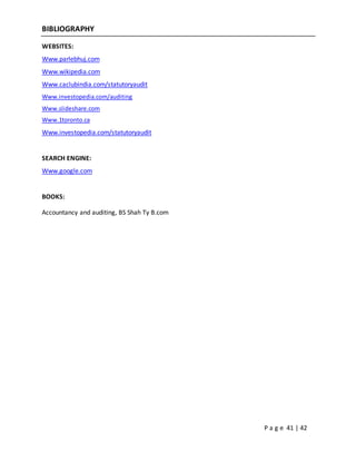 P a g e 41 | 42
BIBLIOGRAPHY
WEBSITES:
Www.parlebhuj.com
Www.wikipedia.com
Www.caclubindia.com/statutoryaudit
Www.investopedia.com/auditing
Www.slideshare.com
Www.1toronto.ca
Www.investopedia.com/statutoryaudit
SEARCH ENGINE:
Www.google.com
BOOKS:
Accountancy and auditing, BS Shah Ty B.com
 