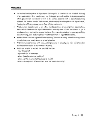 P a g e 4 | 42
OBJECTIVE
 Firstly, the core objective of my summer training was to understand the practical working
of an organization. This training was my first experience of working in any organization
which gave me an opportunity to look at the various aspects such as actual accounting
process, the entry of various transactions, the hierarchy of employees in the organization,
functioning of finance department, flow of information etc.
 Another main objective was to get a first-hand experience of working in an organization,
which would be helpful for my future endeavor. For any MBA student it is crucial to get a
good experience during the summer training. This gives the student a closer view of the
actual working, thus maturing the view of the student as regard to the same.
 And to understand the significance relationship between Auditing and Accounting in the
organization, and how it works in actual situation.
 And I’m much concerned with how Auditing is done in actually and how one check the
accuracy of the books of accounts via Auditing.
 So I could be able to answer the question such as,
- How it is done?
- By whom it is to be done?
- What they check during auditing?
- What are the documents they need to check?
- How statutory audit differentiated from the internal auditing?
 