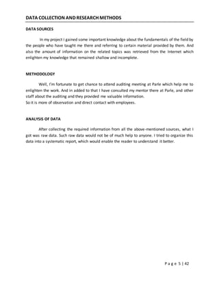 P a g e 5 | 42
DATA COLLECTION AND RESEARCH METHODS
DATA SOURCES
In my project I gained some important knowledge about the fundamentals of the field by
the people who have taught me there and referring to certain material provided by them. And
also the amount of information on the related topics was retrieved from the Internet which
enlighten my knowledge that remained shallow and incomplete.
METHODOLOGY
Well, I’m fortunate to get chance to attend auditing meeting at Parle which help me to
enlighten the work. And in added to that I have consulted my mentor there at Parle, and other
staff about the auditing and they provided me valuable information.
So it is more of observation and direct contact with employees.
ANALYSIS OF DATA
After collecting the required information from all the above-mentioned sources, what I
got was raw data. Such raw data would not be of much help to anyone. I tried to organize this
data into a systematic report, which would enable the reader to understand it better.
 