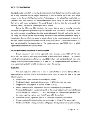 P a g e 8 | 42
INDUSTRY OVERVIEW
Biscuits: Sweet or salty, Soft or crunchy, Simple or exotic. Everybody loves munching on biscuits,
but do they know how biscuits began? The history of biscuits can be traced back to a recipe
created by the Roman chef Apicius, in which "a thick paste of fine wheat flour was boiled and
spread out on a plate. When it had dried and hardened it was cut up and then fried until crisp,
then served with honey and pepper." The word 'Biscuit' is derived from the Latin words 'Bis'
(meaning 'twice') and 'Coctus' (meaning cooked or baked).
During the 17th and 18th Centuries in Europe, baking was a carefully controlled
profession, managed through a series of 'guilds' or professional associations. To become a baker,
one had to complete years of apprenticeship - working through 1 the small-scale sector but there
are strong possibilities of the industry being deserved in line with the government policy of
liberalization. The net effect thus would be greater choice for the consumer as well as a check on
the costs. The country production of the biscuits during 2007-08 was 18.6 Lactones of which 1/2
were manufactured by the organized sector. The industry turnover was 5322.7 Crores of which
organized sector contributed 2519.3 crores.
GROWTH AND PRESENT STATUS OF THE INDUSTRY
Biscuit industry in India in the organized sector produces around 60% of the total
production, the balance 40% being contributed by the unorganized bakeries. The industry
consists of two large scale manufacturers, around 50 medium scale brands and small scale units
ranging up to 2500 units in the country, as at 2000-01. The unorganized sector is estimated to
have approximately 30,000 small & tiny bakeries across the country.
OVERVIEW:
The total production of biscuits in India is estimated to be around 30 lakh MT, the
organized sector accounts for 65% and the unorganized sector accounts for 35% of the total
industry volume.
 The organized sector is valued at above Rs 8000 crores.
 The biscuit industry is estimated to grow over 15-17% in the next few years.
 The per capita consumption of biscuits in India is 2.0 kg.
 India is ranked 3rd after US and China amongst the global biscuits producers.
 The export of biscuits is approximately 17% of the annual production, the export of sweet
biscuits for year 2011-12 was Rs 275.93 Cr and for year 2012-13(April-Dec) was Rs 420 Cr,
the major exporting regions were Haiti, Angola, USA, Ghana, UAE.
 The imports are not significant amount as compared to the total consumption.
 The penetration of biscuits in urban and rural market is 85% and 55% respectively.
 The Biscuit industry employs almost 3.6 lakh people directly and 32 lakh people indirectly.
 