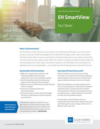 Key benefits of EH SmartView
◾ Make more strategic business decisions, with
detailed knowledge of risks and growth
opportunities in your client and prospect portfolio
◾ Gain EH’s proprietary insight by viewing precise
grades of each company you do business with
◾ Easily save, export and share reports and data with other
teams or managers
◾ Save time by automating tracking and
administrative duties
◾ Get the most value out of your policy by leveraging
A/R metrics to help grow your top line and protect
your bottom line
How does EH SmartView work?
With EH SmartView, you have the most up-to-date
information on your buyers and their risk, your global and
partial acceptance rates, your top and month-by-month
exposure levels and exclusive access to our EH grades.
With this knowledge you can justify strategic decisions
such as increasing margins or reducing terms of payment
on high risk clients, increasing credit limits for buyers
whose grades have improved, or focusing sales resources
on improving sectors - all which help steer your business
into safer and more profitable situations.
The information is refreshed daily, and you can
continuously monitor Euler Hermes’ response time to your
credit limit requests, so you are always informed on the
KPIs that matter to you most.
What is EH SmartView?
EH SmartView is Euler Hermes’ secure online risk monitoring tool that gives our clients direct
access to exclusive market knowledge for their portfolios through a wide range of risk reports.
Through its data-driven resources and reports, SmartView allows you to accurately review client
risk and capture growth opportunities. With one seamless interface and data refreshed daily, risk
monitoring has never been easier. SmartView represents a $1,500 value, but is provided at no
additional cost to our policyholders – just another benefit of doing business with Euler Hermes.
Euler Hermes online services
EH SmartView
Fact Sheet
SmartView also enables you to better focus your
sales resources on more productive opportunities
that will drive growth and improve cash flow. With
this tool, Euler Hermes brings you exclusive access
to its proprietary knowledge – the EH Grade.
EH SmartView is
more than just a
reporting tool:
make more
strategic
decisions
gain insight with
company grades
share reports
save time
get the most
value from policy
 