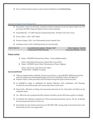  Due to continual improvement we got Customer Satisfaction as Excellent Rating.
Exposure in Supply Chain Management:
 Successfully carried out the below mentioned material inspection as per the approve QAP and GTP
and release the IRN ( Inspection Release Note for those materials) .
 Pump Materials – VT, HSC Pump & Cooling Pumps( M/s : Kirloskar ,M/s Flow more).
 Power Cables – ( M/s : KEI Cables).
 Pressure Gauges- ( M/s : Gao Thermostatic private Limited, Gao).
 Air Release Valves ( M/s G.M Dalui & Sons Pvt Ltd ,Hawrah).
Feb’11–Nov’12 Larsen&Toubro Limited , Chennai L&T
Construction (PT&D Divison)
Senior Engineer– Quality
Assurance& Quality Control
Projects worked:
 Project : 5X270MW Thermal Power Plant – Amravati(Maharashtra) .
Client : India Bulls Infrastructure ( March 2011 to June 2011)
 Project : 2x700MW Super Critical Thermal power Project –Rajpura.
Client : L&T Power ( July 2011 to Nov 2012 )
Position Held : QA&QC- In charge .
key Accomplishment
 Effective implementation of Quality Assurance procedures to meet ISO 9001: 2008 Ensuring all the
staff and workmen are trained appropriately and aware of the Quality Policy and objectives
 Prepared FQAP , Work procedures and ITP formats and get the approval from the client .
 As QA&QC-In charge to established the Quality Objectives with coordination with Planning,
Construction and safety peoples and continuously follow-up the same.
 Ensured the calibration of testing and measuring instrument for the entire plant and follow-up the
calibration status.
 As a MR of the site to prepared the IQA calendar and follow-up the NCR status update accordingly .
 To Maintain the calibration standards for all the measuring instruments used at the site & Identify
the measuring instruments for future use .
 Successfully face the external audit process for ISO 9001 :2008 ,during audit no deviation found. some
Noteworthy practices were appreciated.
 