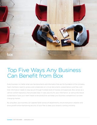 Contact: 1.877.729.4269 - sales@box.com
Top Five Ways Businesses Benefit
Top Five Ways Any Business
Can Benefit from Box
Every business, no matter what size, has documents and information that are the foundation of the company.
Team members need to access and collaborate on critical documents, presentations and files, and
that information needs to stay secure through multiple levels of reviews and approvals. Box serves as a
central content repository that provides best-in-class security for your information, as well as the robust
collaboration tools your team needs to be productive and keep your business competitive in an ever
changing market.
By using Box, your business can operate faster across all departments, ensure everyone is aligned, and
drive growth while maintaining security of your files to keep your projects running smoothly.
 