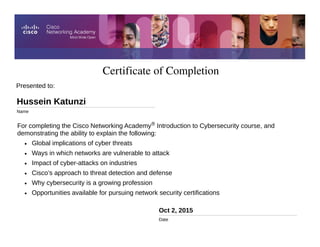 Certificate of Completion
Oct 2, 2015
Date
For completing the Cisco Networking Academy® Introduction to Cybersecurity course, and
demonstrating the ability to explain the following:
• Global implications of cyber threats
• Ways in which networks are vulnerable to attack
• Impact of cyber-attacks on industries
• Cisco’s approach to threat detection and defense
• Why cybersecurity is a growing profession
• Opportunities available for pursuing network security certifications
Presented to:
Hussein Katunzi
Name
 
