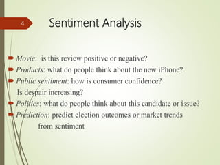 Sentiment Analysis
 Movie: is this review positive or negative?
 Products: what do people think about the new iPhone?
 Public sentiment: how is consumer confidence?
Is despair increasing?
 Politics: what do people think about this candidate or issue?
 Prediction: predict election outcomes or market trends
from sentiment
4
 