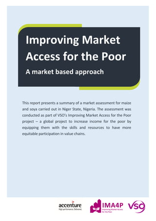Improving Market
Access for the Poor
A market based approach
This report presents a summary of a market assessment for maize
and soya carried out in Niger State, Nigeria. The assessment was
conducted as part of VSO’s Improving Market Access for the Poor
project – a global project to increase income for the poor by
equipping them with the skills and resources to have more
equitable participation in value chains.
 