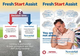 FreshStartAssist
Working in partnership
to help newsagents and their
staff facing hardship
Continue Trading?
Contact NFRN for
Business Support on
on 0800 043 0215
Cease Trading?
Contact NewstrAid's
Fresh Start for
Welfare Support
01279 879569
?Decision time…
FreshStartAssist
I can’t
manage my
cashflow
Where will I live?
How will I support
my family?
I have
too many
creditors
What
happens if I
cease trading?
Is my
business
viable?
You are
not alone…
NewstrAid and the NFRN are working in
partnership to help all trading newsagents
and shop staff in need of support
 