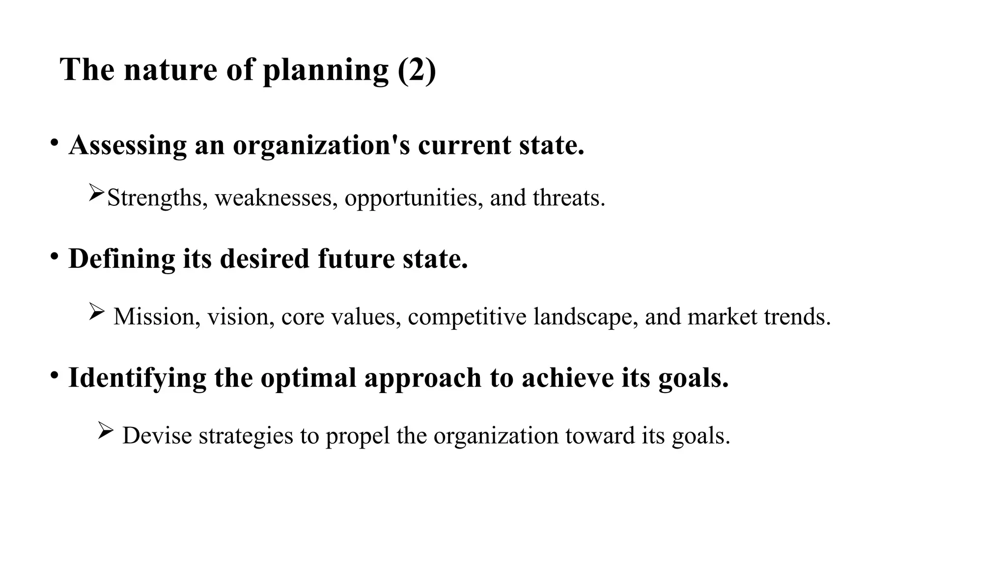 The nature of planning (2)
• Assessing an organization's current state.
Strengths, weaknesses, opportunities, and threats.
• Defining its desired future state.
 Mission, vision, core values, competitive landscape, and market trends.
• Identifying the optimal approach to achieve its goals.
 Devise strategies to propel the organization toward its goals.
 