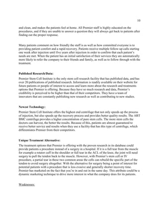 10
and clean, and makes the patients feel at home. All Premier staff is highly educated on the
procedures, and if they are unable to answer a question they will always get back to patients after
finding out the proper response.
Many patients comment on how friendly the staff is as well as how committed everyone is to
providing patient comfort and a rapid recovery. Patients receive multiple follow-up calls starting
one week after injection until five years after injection in order to confirm that each patient’s
needs are met. When the patient has an initial satisfaction of their services they are automatically
more likely to refer the company to their friends and family, as well as to follow through with the
treatment.
Published Research/Data:
Premier Stem Cell Institute is the only stem cell research facility that has published data, and has
over 20 publications of published research. Information is readily available on their website for
future patients or people of interest to access and learn more about the research and treatments
options that Premier is offering. Because they have so much research and data, Premier’s
credibility is perceived to be higher than that of their competitors. They have a team of
innovators that are constantly publishing new research as well as contributing to new studies.
Newest Technology:
Premier Stem Cell Institute offers the highest end centrifuge that not only speeds up the process
of injection, but also speeds up the recovery process and provides better quality results. The ART
BMC centrifuge provides a higher concentration of pure stem cells. The more stem cells the
doctors can harvest, the better the results. Because of this, patients are almost guaranteed to
receive better service and results when they use a facility that has this type of centrifuge, which
differentiates Premier from their competitors.
Unique Treatment Alternative:
The treatment options that Premier is offering with the proven research in its database could
provide patients a procedure instead of a surgery in a hospital. If it is a full tear from the muscle
for example a rotator cuff in the shoulder or full tear in the ACL of the knee, the joint will need
surgery to pull the tendon back to the muscle. However, with Premier’s stem cell or IV
procedure, a partial tear in these two common areas the cells can rebuild the specific part of the
tendon to avoid surgery altogether. With the alternative for surgery being a point of interest for
potential patients with a procedure that is less evasive and generally shorter recovery time.
Premier has marketed on the fact that you’re in and out in the same day. This attribute could be a
dynamic marketing technique to drive more interest in what the company does for its patients.
Weaknesses:
 