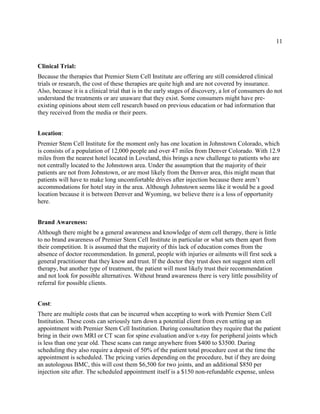 11
Clinical Trial:
Because the therapies that Premier Stem Cell Institute are offering are still considered clinical
trials or research, the cost of these therapies are quite high and are not covered by insurance.
Also, because it is a clinical trial that is in the early stages of discovery, a lot of consumers do not
understand the treatments or are unaware that they exist. Some consumers might have pre-
existing opinions about stem cell research based on previous education or bad information that
they received from the media or their peers.
Location:
Premier Stem Cell Institute for the moment only has one location in Johnstown Colorado, which
is consists of a population of 12,000 people and over 47 miles from Denver Colorado. With 12.9
miles from the nearest hotel located in Loveland, this brings a new challenge to patients who are
not centrally located to the Johnstown area. Under the assumption that the majority of their
patients are not from Johnstown, or are most likely from the Denver area, this might mean that
patients will have to make long uncomfortable drives after injection because there aren’t
accommodations for hotel stay in the area. Although Johnstown seems like it would be a good
location because it is between Denver and Wyoming, we believe there is a loss of opportunity
here.
Brand Awareness:
Although there might be a general awareness and knowledge of stem cell therapy, there is little
to no brand awareness of Premier Stem Cell Institute in particular or what sets them apart from
their competition. It is assumed that the majority of this lack of education comes from the
absence of doctor recommendation. In general, people with injuries or ailments will first seek a
general practitioner that they know and trust. If the doctor they trust does not suggest stem cell
therapy, but another type of treatment, the patient will most likely trust their recommendation
and not look for possible alternatives. Without brand awareness there is very little possibility of
referral for possible clients.
Cost:
There are multiple costs that can be incurred when accepting to work with Premier Stem Cell
Institution. These costs can seriously turn down a potential client from even setting up an
appointment with Premier Stem Cell Institution. During consultation they require that the patient
bring in their own MRI or CT scan for spine evaluation and/or x-ray for peripheral joints which
is less than one year old. These scans can range anywhere from $400 to $3500. During
scheduling they also require a deposit of 50% of the patient total procedure cost at the time the
appointment is scheduled. The pricing varies depending on the procedure, but if they are doing
an autologous BMC, this will cost them $6,500 for two joints, and an additional $850 per
injection site after. The scheduled appointment itself is a $150 non-refundable expense, unless
 