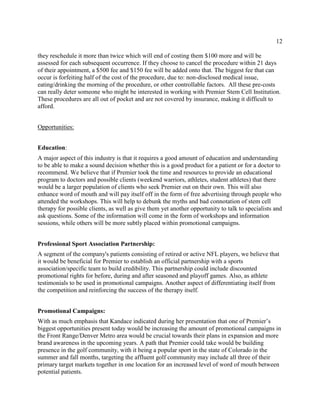 12
they reschedule it more than twice which will end of costing them $100 more and will be
assessed for each subsequent occurrence. If they choose to cancel the procedure within 21 days
of their appointment, a $500 fee and $150 fee will be added onto that. The biggest fee that can
occur is forfeiting half of the cost of the procedure, due to: non-disclosed medical issue,
eating/drinking the morning of the procedure, or other controllable factors. All these pre-costs
can really deter someone who might be interested in working with Premier Stem Cell Institution.
These procedures are all out of pocket and are not covered by insurance, making it difficult to
afford.
Opportunities:
Education:
A major aspect of this industry is that it requires a good amount of education and understanding
to be able to make a sound decision whether this is a good product for a patient or for a doctor to
recommend. We believe that if Premier took the time and resources to provide an educational
program to doctors and possible clients (weekend warriors, athletes, student athletes) that there
would be a larger population of clients who seek Premier out on their own. This will also
enhance word of mouth and will pay itself off in the form of free advertising through people who
attended the workshops. This will help to debunk the myths and bad connotation of stem cell
therapy for possible clients, as well as give them yet another opportunity to talk to specialists and
ask questions. Some of the information will come in the form of workshops and information
sessions, while others will be more subtly placed within promotional campaigns.
Professional Sport Association Partnership:
A segment of the company's patients consisting of retired or active NFL players, we believe that
it would be beneficial for Premier to establish an official partnership with a sports
association/specific team to build credibility. This partnership could include discounted
promotional rights for before, during and after seasoned and playoff games. Also, as athlete
testimonials to be used in promotional campaigns. Another aspect of differentiating itself from
the competition and reinforcing the success of the therapy itself.
Promotional Campaigns:
With as much emphasis that Kandace indicated during her presentation that one of Premier’s
biggest opportunities present today would be increasing the amount of promotional campaigns in
the Front Range/Denver Metro area would be crucial towards their plans in expansion and more
brand awareness in the upcoming years. A path that Premier could take would be building
presence in the golf community, with it being a popular sport in the state of Colorado in the
summer and fall months, targeting the affluent golf community may include all three of their
primary target markets together in one location for an increased level of word of mouth between
potential patients.
 