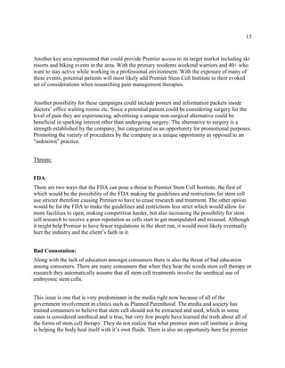 13
Another key area represented that could provide Premier access to its target market including ski
resorts and biking events in the area. With the primary residents weekend warriors and 40+ who
want to stay active while working in a professional environment. With the exposure of many of
these events, potential patients will most likely add Premier Stem Cell Institute to their evoked
set of considerations when researching pain management therapies.
Another possibility for these campaigns could include posters and information packets inside
doctors’ office waiting rooms etc. Since a potential patient could be considering surgery for the
level of pain they are experiencing, advertising a unique non-surgical alternative could be
beneficial in sparking interest other than undergoing surgery. The alternative to surgery is a
strength established by the company, but categorized as an opportunity for promotional purposes.
Promoting the variety of procedures by the company as a unique opportunity as opposed to an
“unknown” practice.
Threats:
FDA:
There are two ways that the FDA can pose a threat to Premier Stem Cell Institute, the first of
which would be the possibility of the FDA making the guidelines and restrictions for stem cell
use stricter therefore causing Premier to have to cease research and treatment. The other option
would be for the FDA to make the guidelines and restrictions less strict which would allow for
more facilities to open, making competition harder, but also increasing the possibility for stem
cell research to receive a poor reputation as cells start to get manipulated and misused. Although
it might help Premier to have fewer regulations in the short run, it would most likely eventually
hurt the industry and the client’s faith in it.
Bad Connotation:
Along with the lack of education amongst consumers there is also the threat of bad education
among consumers. There are many consumers that when they hear the words stem cell therapy or
research they automatically assume that all stem cell treatments involve the unethical use of
embryonic stem cells.
This issue is one that is very predominant in the media right now because of all of the
government involvement in clinics such as Planned Parenthood. The media and society has
trained consumers to believe that stem cell should not be extracted and used, which in some
cases is considered unethical and is true, but very few people have learned the truth about all of
the forms of stem cell therapy. They do not realize that what premier stem cell institute is doing
is helping the body heal itself with it’s own fluids. There is also an opportunity here for premier
 