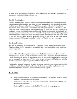 14
to ensure their clients that they only harvest stem cells from the patient's body, and they are not
changing or manipulating the cells in any way.
Possible Complications:
Like any other procedure, there are complications that must be taken into consideration during
each consultation. Every patient who enters the clinic has a different background with previous
health concerns that need to be addressed. With the assumption of Premier’s PowerPoint
presentation, it has been said by Kandace Stolz who is the president and CEO that PSCI is the
only clinic in the United States that has published results for using stem cells as a way to relieve
back pain. Premier Stem Cell Institute as said in their client presentation that the institute is not
aware of any complications using your own stem cells; this presents a threat to their organization
because a possible complication could affect their patients in the long run past their seven years
of data indicating otherwise. With that being said, patients are still at risk because of the lack of
long-term data and still being considered a “clinical trial” for this new type of therapy.
Dr. Kenneth Pettine:
The best are not always the most respectful. Dr. Kenneth Pettine, is a world renowned Spinal
Surgeon and was the first to perform a minimally invasive intervertebral disc repair using bone
marrow stem cells.
However, his skill and prestige doesn’t translate to the best bedside manners. There have been
multiple positive reviews for him but there are a few that aren’t so positive. Most of complaints
coming from when he was in charge of surgery, ignoring patients, not being concerned with you,
and for having a level of arrogance. Where or not these reviews are credible, they can easily be
found and represent a negative stigma toward Premier Stem Cell.
As increasing reports of his actions surface it is essential that he gets his emotions and priorities
straight and that he focuses the client. Trusting the doctor is essential in any Institution and
without trust potential clients will choose another institution to go to.
3. Key Issues:
● Many potential customers are unaware of Premier Stem Cell Institutes’ stem cell therapy
procedures and pain management options.
● Potential issue with only seven years of research and data collection for credibility with
professional organizations.
● Marketing Efforts must stay inside the $50,000 a month for budget purposes
 