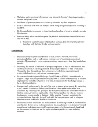 15
● Marketing and promotional efforts must keep align with Premier’s three target markets,
mission and growth plans.
● Initial cost of procedure as are not covered by insurance any fees may occur.
● Lack of education with stem cell therapy, which brings a negative reputation according to
the FDA.
● Dr. Kenneth Pettine’s customer reviews found easily online of negative attitudes towards
his character.
● Location brings a less convenient option for potential patients in the Denver Metro area
and out of state.
o Johnstown location because of population and size, does not offer any activities
that align with the lifestyle of a weekend warrior.
4. Objectives:
● Increase volume of referrals for Premier by 10% within a 9 month period with
promotional efforts such as trade shows, positive word of mouth and promotional
activities. Measureable by every customer receiving a short survey how they heard about
Premier.
● Increasing the amount of education of prospective patients as well as other medical field
staff to a minimum of 2 events per month discussing the benefits of stem cell therapy.
This can be done through trade shows, interviews, workshops, presentations and
testimonials from former patients and industry experts.
● Increase total marketing monthly budget from $50,000 to $70,000 a month in order to
support a larger marketing team (allocating $20,000 to salaries and expenses). In order to
implement the rest of the Objectives over time, it is necessary for this budget change to
be in effect immediately.
● Partner with 2 golf courses by the end of the year to sponsor a tournament. By partnering
with 2 courses Premier can find out that if this is a viable option to introduce new
customers. By selecting 2 this gives you the chance to compare and contrast the results of
the two courses, if one was significantly better Premier can find out why and focus on
finding more courses similar to that one. Make sure that Premier’s name is on the
scorecard and that they offer free golf balls with the company name on it to bring out
brand awareness for Premier Stem Cell Institution.
● Increased customer reviews for the month October by speaking with Dr. Kenneth Pettine
and the other doctors about customer relations. Discuss elements of customer service and
empathy and look at previous month's customer reviews. In the next month check back
on the customer reviews and see if a higher number of positive reviews are being
released.
 