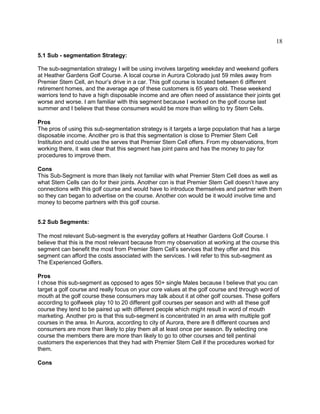 18
5.1 Sub - segmentation Strategy:
The sub-segmentation strategy I will be using involves targeting weekday and weekend golfers
at Heather Gardens Golf Course. A local course in Aurora Colorado just 59 miles away from
Premier Stem Cell, an hour’s drive in a car. This golf course is located between 6 different
retirement homes, and the average age of these customers is 65 years old. These weekend
warriors tend to have a high disposable income and are often need of assistance their joints get
worse and worse. I am familiar with this segment because I worked on the golf course last
summer and I believe that these consumers would be more than willing to try Stem Cells.
Pros
The pros of using this sub-segmentation strategy is it targets a large population that has a large
disposable income. Another pro is that this segmentation is close to Premier Stem Cell
Institution and could use the serves that Premier Stem Cell offers. From my observations, from
working there, it was clear that this segment has joint pains and has the money to pay for
procedures to improve them.
Cons
This Sub-Segment is more than likely not familiar with what Premier Stem Cell does as well as
what Stem Cells can do for their joints. Another con is that Premier Stem Cell doesn’t have any
connections with this golf course and would have to introduce themselves and partner with them
so they can began to advertise on the course. Another con would be it would involve time and
money to become partners with this golf course.
5.2 Sub Segments:
The most relevant Sub-segment is the everyday golfers at Heather Gardens Golf Course. I
believe that this is the most relevant because from my observation at working at the course this
segment can benefit the most from Premier Stem Cell’s services that they offer and this
segment can afford the costs associated with the services. I will refer to this sub-segment as
The Experienced Golfers.
Pros
I chose this sub-segment as opposed to ages 50+ single Males because I believe that you can
target a golf course and really focus on your core values at the golf course and through word of
mouth at the golf course these consumers may talk about it at other golf courses. These golfers
according to golfweek play 10 to 20 different golf courses per season and with all these golf
course they tend to be paired up with different people which might result in word of mouth
marketing. Another pro is that this sub-segment is concentrated in an area with multiple golf
courses in the area. In Aurora, according to city of Aurora, there are 8 different courses and
consumers are more than likely to play them all at least once per season. By selecting one
course the members there are more than likely to go to other courses and tell pentinal
customers the experiences that they had with Premier Stem Cell if the procedures worked for
them.
Cons
 