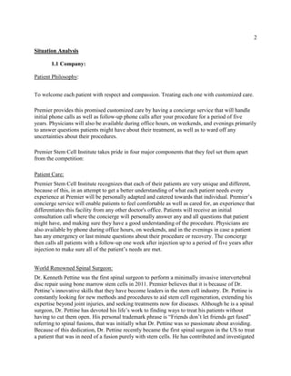 2
Situation Analysis
1.1 Company:
Patient Philosophy:
To welcome each patient with respect and compassion. Treating each one with customized care.
Premier provides this promised customized care by having a concierge service that will handle
initial phone calls as well as follow-up phone calls after your procedure for a period of five
years. Physicians will also be available during office hours, on weekends, and evenings primarily
to answer questions patients might have about their treatment, as well as to ward off any
uncertainties about their procedures.
Premier Stem Cell Institute takes pride in four major components that they feel set them apart
from the competition:
Patient Care:
Premier Stem Cell Institute recognizes that each of their patients are very unique and different,
because of this, in an attempt to get a better understanding of what each patient needs every
experience at Premier will be personally adapted and catered towards that individual. Premier’s
concierge service will enable patients to feel comfortable as well as cared for, an experience that
differentiates this facility from any other doctor's office. Patients will receive an initial
consultation call where the concierge will personally answer any and all questions that patient
might have, and making sure they have a good understanding of the procedure. Physicians are
also available by phone during office hours, on weekends, and in the evenings in case a patient
has any emergency or last minute questions about their procedure or recovery. The concierge
then calls all patients with a follow-up one week after injection up to a period of five years after
injection to make sure all of the patient’s needs are met.
World Renowned Spinal Surgeon:
Dr. Kenneth Pettine was the first spinal surgeon to perform a minimally invasive intervertebral
disc repair using bone marrow stem cells in 2011. Premier believes that it is because of Dr.
Pettine’s innovative skills that they have become leaders in the stem cell industry. Dr. Pettine is
constantly looking for new methods and procedures to aid stem cell regeneration, extending his
expertise beyond joint injuries, and seeking treatments now for diseases. Although he is a spinal
surgeon, Dr. Pettine has devoted his life’s work to finding ways to treat his patients without
having to cut them open. His personal trademark phrase is “Friends don’t let friends get fused”
referring to spinal fusions, that was initially what Dr. Pettine was so passionate about avoiding.
Because of this dedication, Dr. Pettine recently became the first spinal surgeon in the US to treat
a patient that was in need of a fusion purely with stem cells. He has contributed and investigated
 
