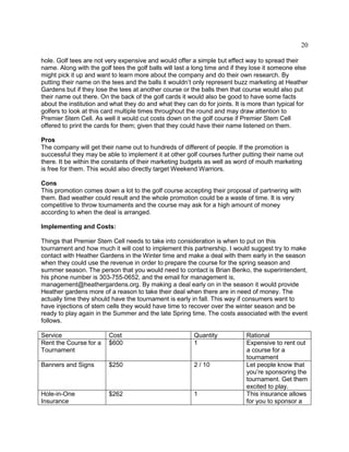 20
hole. Golf tees are not very expensive and would offer a simple but effect way to spread their
name. Along with the golf tees the golf balls will last a long time and if they lose it someone else
might pick it up and want to learn more about the company and do their own research. By
putting their name on the tees and the balls it wouldn’t only represent buzz marketing at Heather
Gardens but if they lose the tees at another course or the balls then that course would also put
their name out there. On the back of the golf cards it would also be good to have some facts
about the institution and what they do and what they can do for joints. It is more than typical for
golfers to look at this card multiple times throughout the round and may draw attention to
Premier Stem Cell. As well it would cut costs down on the golf course if Premier Stem Cell
offered to print the cards for them; given that they could have their name listened on them.
Pros
The company will get their name out to hundreds of different of people. If the promotion is
successful they may be able to implement it at other golf courses further putting their name out
there. It be within the constants of their marketing budgets as well as word of mouth marketing
is free for them. This would also directly target Weekend Warriors.
Cons
This promotion comes down a lot to the golf course accepting their proposal of partnering with
them. Bad weather could result and the whole promotion could be a waste of time. It is very
competitive to throw tournaments and the course may ask for a high amount of money
according to when the deal is arranged.
Implementing and Costs:
Things that Premier Stem Cell needs to take into consideration is when to put on this
tournament and how much it will cost to implement this partnership. I would suggest try to make
contact with Heather Gardens in the Winter time and make a deal with them early in the season
when they could use the revenue in order to prepare the course for the spring season and
summer season. The person that you would need to contact is Brian Benko, the superintendent,
his phone number is 303-755-0652, and the email for management is,
management@heathergardens.org. By making a deal early on in the season it would provide
Heather gardens more of a reason to take their deal when there are in need of money. The
actually time they should have the tournament is early in fall. This way if consumers want to
have injections of stem cells they would have time to recover over the winter season and be
ready to play again in the Summer and the late Spring time. The costs associated with the event
follows.
Service Cost Quantity Rational
Rent the Course for a
Tournament
$600 1 Expensive to rent out
a course for a
tournament
Banners and Signs $250 2 / 10 Let people know that
you’re sponsoring the
tournament. Get them
excited to play.
Hole-in-One
Insurance
$262 1 This insurance allows
for you to sponsor a
 