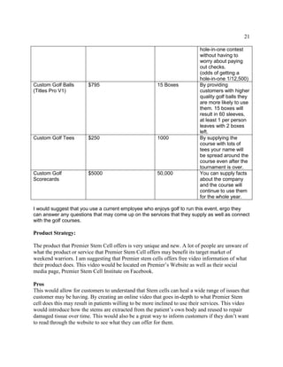 21
hole-in-one contest
without having to
worry about paying
out checks.
(odds of getting a
hole-in-one 1/12,500)
Custom Golf Balls
(Titles Pro V1)
$795 15 Boxes By providing
customers with higher
quality golf balls they
are more likely to use
them. 15 boxes will
result in 60 sleeves,
at least 1 per person
leaves with 2 boxes
left.
Custom Golf Tees $250 1000 By supplying the
course with lots of
tees your name will
be spread around the
course even after the
tournament is over.
Custom Golf
Scorecards
$5000 50,000 You can supply facts
about the company
and the course will
continue to use them
for the whole year.
I would suggest that you use a current employee who enjoys golf to run this event, ergo they
can answer any questions that may come up on the services that they supply as well as connect
with the golf courses.
Product Strategy:
The product that Premier Stem Cell offers is very unique and new. A lot of people are unware of
what the product or service that Premier Stem Cell offers may benefit its target market of
weekend warriors. I am suggesting that Premier stem cells offers free video information of what
their product does. This video would be located on Premier’s Website as well as their social
media page, Premier Stem Cell Institute on Facebook.
Pros
This would allow for customers to understand that Stem cells can heal a wide range of issues that
customer may be having. By creating an online video that goes in-depth to what Premier Stem
cell does this may result in patients willing to be more inclined to use their services. This video
would introduce how the stems are extracted from the patient’s own body and reused to repair
damaged tissue over time. This would also be a great way to inform customers if they don’t want
to read through the website to see what they can offer for them.
 