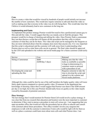 22
Cons
Have to create a video that would be viewed by hundreds of people would initially not increase
the number of new customers. This would also require someone to edit and shoot the video as
well as making sure that everyone in the video was ok with being there. This would take time but
I believe it would ultimately lead to new customers in the long run.
Implementing and Costs:
To implement this product strategy Premier would first need to hire a professional camera guy to
film and edit the video. I would suggest that they use mandy.com to find this prospect. This
prospect would be in charge of shooting and editing the video. Once Premier finds a cameraman
they can then discuss a script that will feature all the procedures that they offer to inform
customer of what they can do for them. This video and script can be managed by the Surgeons as
they are more informed about what the company does more than anyone else. It is very important
that this script is educational and the customer will walk away from it understanding what
Premier does as well as what Stem cells can do in general. The final video should be approved
by the CEO and uploaded to the website and social media page for a future customer could easily
find.
Service Cost Rational
Hiring a Cameraman $600
($200/day 3 days)
Making sure that the video
looks as creditable as possible
is huge in determining if a
customer wants to proceed
with a procedure or not.
Developing the script and
uploading the film
$100 Requires someone to take the
time to develop the script and
upload it to the website and
Social media platforms.
Although this video could be shot by one of the staff members the higher quality video will more
likely spark interest compared to a poorer quality video. If someone in the department has
knowledge of shooting videos then I would suggest that Premier uses them if the $200 amount
per day is too high, but in this case Premier should really focus on quality as this video maybe
viewed by thousands of potential customers.
Place Strategy:
The last strategy that I would mention for Premier Stem Cell would involve a place strategy. It
was clear that from my research that education and location were the most important to customer
to determine if they want to pursue a procedure in stem cell versus not. I am suggesting that you
open up another office that would not offer the procedures but an office to educate and consult
with customers about future procedures. This office wouldn’t involve any surgeons but
employees to talk with the customer to determine if stem cells would be right with for them as
well as a place a customer could learn more about stem cells and what Premier does. I am
 