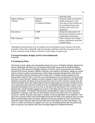 24
what they offer.
Shuttle Employee
Vehicles
$300/day
$90/day
(3 Vehicles $30/day)
Someone needs to be hired to
shuttle employees to and
from there to the Location for
the procedure because this
location will not have the
equipment.
Recruitment $1000 Hiring the right people will
decrease the amount of time it
would take to train them.
Other Expenses $500 Other expenses may include
posters, and banners and little
variable things.
Although this promotion has a lot of variable costs in the long run more customer will do the
procedure if they feel comfortable with the procedure and know what they are going to do. As
well as a location closer to Denver will have a wider range of clients to get.
8. Financial Analysis, Budget, and Pro Forma Statements
Excel File
9. Contingency Plans:
The future is never certain and unexpected actions may occur. If Heather Gardens declines the
idea to collaborate with them you can choose another golf course such as Heather Ridge a
course just 2 miles away from Heather Gardens or branch out to a local course such as Mad
Russian Golf Course, located in Milliken Colorado, just outside of Johnstown. Ideally you would
want to choose a public course because a wider range of people will play there rather than a
tight niche group that are members at the country club. If Heather Gardens agrees but the
timing doesn’t work for them in the Fall, you could always put the tournament on during the late
Summer or early Summer. Ideally you want to people to start to think about Premier Stem Cell
institution during the off season but just having that name sit in their mind for a longer time will
still be beneficial. Since this market segment has the disposable income there shouldn’t be too
much worry about the economy turning out to be considerably below average, however you it’s
important that weather turns out to be nice on the day of the tournament. If it is raining on the
planned day I would strongly suggest you to give a rain delay and do the tournament the next
weekend if possible. The weather being bad is unpredictable so make sure that customers
preregister in advance, ergo they are more likely to come to the event even if it is raining or
windy out. Another thing you may need to consider is free transportation to the institution. This
way if the customer doesn’t feel conformable driving the 59 miles to the Institution they can take
this free transportation there and back. Making it as easy as possible for these customers to
make their way to Premier Stem Cell will make them more likely to try Stem cell therapy. The
future is unclear and things can happen but if you can successful partner with this golf course
who’s to say you can’t partner with more and really target your Weekend Warriors.
 
