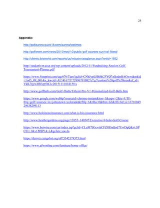 25
Appendix:
http://golfaurora.quick18.com/aurora/teetimes
http://golfweek.com/news/2010/may/10/public-golf-courses-survival-fittest/
http://clients.ibisworld.com/reports/us/industry/ataglance.aspx?entid=1652
http://snakeriver.asse.org/wp-content/uploads/2012/11/Fundraising-Session-Golf-
Tournament-Planner.pdf
https://www.4imprint.com/tag/676/Tees?gclid=CNbJypLHh8kCFYQ7aQodnQAGww&mkid
=1od5_09_001&s_kwcid=AL!4167!3!72896791082!e!!g!!custom%20golf%20tees&ef_id=
VkK7rgAABFzp5nCk:20151111044158:s
http://www.golfballs.com/Golf-/Balls/Titleist-Pro-V1-Personalized-Golf-Balls.htm
https://www.google.com/webhp?sourceid=chrome-instant&ion=1&espv=2&ie=UTF-
8#q=golf+courses+in+johnstown+colorado&rflfq=1&rlha=0&tbm=lcl&rlfi=hd:;si:16716049
29638299113
http://www.holeinoneinsurance.com/what-is-hio-insurance.html
http://www.heathergardens.org/page/13855~140547/Executive-9-hole-Golf-Course
https://www.hotwire.com/car/index.jsp?gclid=CLuM7JGcvskCFZODaQod7UwDgQ&vt.SP
C01=1&vt.MSP14=1&gclsrc=aw.ds
https://denver.craigslist.org/off/5342178373.html
https://www.afwonline.com/furniture/home-office/
 