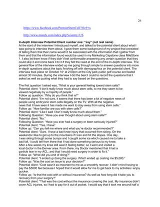 26
https://www.facebook.com/PremierStemCell/?fref=ts
http://www.mandy.com/index.php?country=US
In-depth Interview Potential Client number one: “Jay” (not real name)
At the start of the interview I introduced myself, and talked to the potential client about what I
was going to interview them about. I gave them some background of my project that consisted
of telling them that their name wouldn’t be associated with the information that I gather from
them and that the information found would be used in my Marketing Capstone class MileStone
1. I also let them know if they didn’t feel conformable answering any certain question that they
could skip it and come back it to it if they felt the need at the end of the In-depth interview. The
general flow of the interview ended up me going through simple to answer questions into more
in-depth questions about the topic finishing off with demographics on the potential client. The
interview took place on October 10th
at 2:00pm at the City park public golf course and lasted
almost 30 minutes. During the interview I did the best I could to record the questions that I
asked as well as quoting what they had to say based on the questions.
The first question I asked was, “What is your general feeling toward stem cells?
Potential client: “I don’t really know much about stem cells, to me they seem to be
viewed negatively by a majority of people.”
Follow up question: “Why do you think that is?”
Potential client: “I’m not sure, it seems that there has been a lot of negative news of
people using embryonic stem cells illegally on the TV. With all the negative
news that I have seen it has made me want to stay away from using stem cells.”
Follow up: “How familiar are you with stem cells?”
Potential client: “Like I said I don’t really know much about them.”
Following Question: “Have you ever thought about using stem cells?”
Potential client: “No.”
Following Question: “Have you ever had a surgery or been seriously injured?”
Potential client: “Yes, I have”
Follow up: “Can you tell me where and what you’re doctor recommended?”
Potential client: “Sure, I have a bad knee injury that occurred from skiing. On the
weekends I like to get up to the mountains if I can and hit the slopes. One day,
I was skiing through some bumps and I caught some ice which caused me to take a
bad fall. I could tell from there that I had done something serious to my knee.
After a few weeks my knee still wasn’t feeling better, so I went and visited a
local doctor in the Denver area. From there, my Doctor mentioned that I had a
particle tear in my ACL, and that I would need surgery in order to fix it.”
Follow up: “What did you end of doing?”
Potential client: “I ended up doing the surgery. Which ended up costing me $5,000.”
Follow up: “Was the cost an issue to your decision?”
Potential client: “Cost wasn’t as important to me as a smoothly recover. I didn’t mind having to
pay the $5000 fee because I hoped that it would allow for me to get back to my activities i enjoy
quicker.
Follow up: “Is that the cost with or without insurance? As well as how long did it take you to
recovery from your surgery?”
Potential client: “That was the cost without the insurance covering the cost. My insurance didn’t
cover ACL injuries, so I had to pay for it out of pocket. I would say that it took me around half a
 
