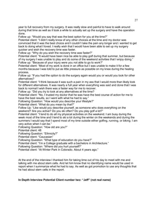 27
year to full recovery from my surgery. It was really slow and painful to have to walk around
during that time as well as it took a while to actually set up the surgery and have the operation
done.
Follow up: “Would you say that was the best option for you at the time?”
Potential client: “I didn’t really know of any other choices at the time and my doctor was
convinced that it was the best choice and I couldn’t take the pain any longer and i wanted to get
back to doing what I loved. I really wish that I would have been able to set up my surgery
quicker and wish the recovery time was faster.
Follow up: “Why do you wish the recovery time was faster?”
Potential client: “It would have been nice be able to play golf during that summer, but because
of my surgery I was unable to play and do some of the weekend activities that I enjoy doing.”
Follow up: “Because of your injury were you not able to go to work?”
Potential client: “Most of my work is done in an office but I was unable to make it for a few
months because I was told to put as little pressure as possible on my knee during the healing
process.
Follow up: “If you had the option to do the surgery again would you or would you look for other
alternatives?
Potential client: “I think because it was such a pain in my ass that I would more than likely look
for different alternatives. It was nearly a full year when everything was said and done that I was
back to normal I wish there was a faster way for me to recover.
Follow up: “Did you try to look at any alternatives at the time?
Potential client: “No, I trusted my doctor that he was have the best course of action for me to
have the best results, so I went with what he had to say.”
Following Question: “How would you describe your lifestyle?”
Potential client: “What do you mean by that?”
Follow Up: “Like would you describe yourself, as someone who does everything on the
weekend? Are you active? Do you ski often? Do you play golf a lot?”
Potential client: “I tend to do all my physical activities on the weekend. I am busy during the
week most of the time and I tend to ski a lot during the winter on the weekends and during the
summers I would say that I spend most of my time outside either golfing, running, or biking. I am
very active when I can be.”
Following Question: “How old are you?”
Potential client: 48
Following Question: “Ethnicity?”
Potential client: “Caucasian”
Following Question: “What type of education do you have?”
Potential client: “I’m a College graduate with a bachelors in Architecture.”
Following Question: “Where did you hurt yourself?”
Potential client: “At Winter Park in Colorado. About 4 years ago.”
At the end of the interview I thanked him for taking time out of his day to meet with me and
talking with me about stem cells. And let him know that no identifying name would be used in
report when I summarize what he had to say. As well as got promotion to use any thoughts that
he had about stem cells in the report.
In Depth Interview Potential Client number two: “Jeff” (not real name)
 