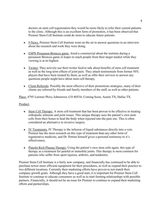 4
doctors on stem cell regeneration they would be more likely to refer their current patients
to the clinic. Although this is an excellent form of promotion, it has been observed that
Premier Stem Cell Institute could do more to educate future patients.
● 9 News: Premier Stem Cell Institute went on the air to answer questions in an interview
about the research and work they were doing.
● ESPN Preseason Broncos game: Aired a commercial about the institute during a
preseason Broncos game in hopes to reach people from their target market while they
viewing is at its highest.
● Twitter: They actively use their twitter feed to talk about benefits of stem cell treatment
as well as the long term effects of joint pain. They attach testimonials from former NFL
players that have been treated by them, as well as offer their services to answer any
questions people might have about stem cell therapy.
● Client Referrals: Possibly the most effective of their promotions strategies, many of their
clients are referred by friends and family members of the staff, as well as other patients.
Place: 4795 Larimer Pkwy Johnstown, CO 80534; Coming Soon; Austin TX, Dallas TX.
Product:
● Stem Cell Therapy: A stem cell treatment that has been proven to be effective in treating
orthopedic ailments and joint issues. This unique therapy uses the patient’s own stem
cells from their bones to heal the body when injected into the pain site. This is often
considered an alternative to invasive surgery.
● IV Treatments: IV Therapy is the infusion of liquid substances directly into a vein.
Premier has the most research on this type of treatment than any other form of
regenerative medicine, and Dr. Pettine himself gives a personal testimony to it’s
effectiveness.
● Platelet Rich Plasma Therapy: Using the patient’s own stem cells again, this type of
therapy as a treatment for painful or immobile joints. This therapy is most common for
patients who suffer from sport injuries, arthritis, and tendonitis.
Premier Stem Cell Institute is a fairly new company, and financially has continued to be able to
purchase newer more efficient equipment for their procedures, as well as expand their practice to
two different locations. Currently their marketing efforts have proven to not match their
company growth goals. Although they have a good start, it is important for Premier Stem Cell
Institute to continue to educate consumers as well as to start forming relationships with possible
partners. Financially, it should not be an issue for Premier to continue to expand their marketing
efforts and partnerships.
 